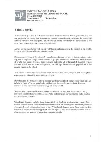 UNIVERSIDAD DE LA RIOJA Prueba de Acceso a la Universidad LOGSE Curso 20082009 Convocatoria  Septiembre ASIGNATURA INGLfo Thirsty world Water is the key to life It is fundam ental to all human activities Water grows the foocl we eat generates the energy that supports our modern economies and mai ntains the ecological services on which we all depend Yet billions of peopl e worldwide still lack access to the 111ost basic human right safe clean adequate water As you would expect the vast majority …