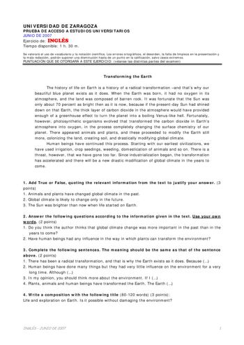 UNIVERSIDAD DE ZARAGOZA PRUEBA DE ACCESO A ESTUDIOS UNIVERSITARIOS JUNIO DE 2007 Ejercicio de INGLÉS Tiempo disponible 1 h 30 m Se valorará el uso de vocabulario y la notación científica Los errores ortográficos el desorden la falta de limpieza en la presentación y la mala redacción podrán suponer una disminución hasta de un punto en la calificación salvo casos extremos PUNTUACIÓN QUE SE OTORGARÁ A ESTE EJERCICIO véanse las distintas partes del examen Transforming the Earth The history of life …