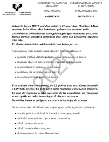 UNIBERTSITATERA SARTZEKO EVALUACIÓN PARA EL ACCESO A EBALUAZIOA LA UNIVERSIDAD 2020ko EZOHIKOA MATEMATIKA II EXTRAORDINARIA 2020 MATEMÁTICAS II Azterketa honek BOST atal ditu bakoitza 25 puntukoa Horietako LAUri erantzun behar diezu Atal bakoitzeko galdera bati erantzun soilik Jarraibideetan adierazitakoei baino galdera gehiagori erantzunez gero erantzunak ordenari jarraituta zuzenduko dira harik eta beharrezko kopurura iritsi arte Ez ahaztu azterketako orrialde bakoitzean kodea jartzea 2020 Ka…