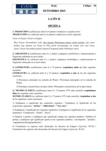 CiUG COMIS IÓN INTERUNIVERSITAR IA DE GALICIA PAU SETEMBRO 2015 Código 34 LATÍN II OPCIÓN A 1TRADUCIÓN cualificarase entre 0 e 6 puntos tradúzase o seguinte texto TRADUCCIÓN se calificará entre 0 y 6 puntos tradúzcase el texto siguiente César en Exipto  César en Egipto Mox Caesar Alexandriam venit Ipsi quoque Ptolomaeus parare voluit insidias qua causa bellum regi inlatum est Victus in Nilo periit inventumque est corpus eius cum lorica aurea Caesar Alexandria potitus regnum Cleopatrae dedit Pto…