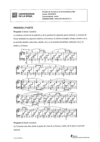 UNIVERSIDAD DE LA RIOJA Prueba de Acceso a la Universidad LOE Curso 20132014 Convocatoria Junio ASIGNATURA ANÁLISIS MUSICAL 11 PRIMERA PARTE Pregunta 1 hasta 3 puntos a Analiza a través de la audición y de la paititura la siguiente pieza musical y comenta de forma detallada los aspectos relativos a la textura la rítmica compás tiempo acentos etc la melodía ámbito intervalos diseño etc a la armonía tonalidad cadencias etc el timbre y el fraseo Pregunta 2 hasta 2 puntos b Comenta esta obra desde …