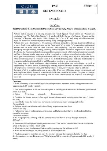 CiUG C ll KJ lTlltL lERIf RI lll l lCIA PAU SETEMBRO 2016 Código 11 INGLÉS OPCIÓN A Read the text and the instructions to the questions very carefully Answer all the questions in English Parkour had its origins in a training program for French Special Forces known as Parcours du combattant or The Path of the Warrior It was David Belle the son of a Parcours Warrior and the inventor of Parkour who in the 1980s changed the c to a k and along with his comrades began the worldwide movement popular a…