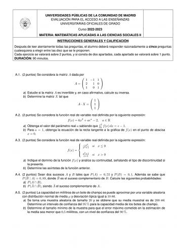 UNIVERSIDADES PÚBLICAS DE LA COMUNIDAD DE MADRID EVALUACIÓN PARA EL ACCESO A LAS ENSEÑANZAS UNIVERSITARIAS OFICIALES DE GRADO Curso 20222023 MATERIA MATEMÁTICAS APLICADAS A LAS CIENCIAS SOCIALES II INSTRUCCIONES GENERALES Y CALIFICACIÓN Después de leer atentamente todas las preguntas el alumno deberá responder razonadamente a cinco preguntas cualesquiera a elegir entre las diez que se le proponen Cada ejercicio se valorará sobre 2 puntos y si consta de dos apartados cada apartado se valorará so…