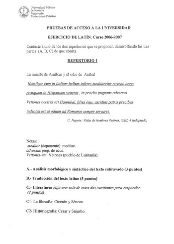 PRUEBAS DE ACCESO A LA UNIVERSIDAD EJERCICIO DE LATÍN Curso 20062007 Conteste a uno de los dos repertorios que se proponen desarrollando las tres partes A B C de que consta REPERTORIO 1 La muerte de Amílcar y el odio de Aníbal Hamilcar cum in ltaliam belum inferre meditaretur noveno anno s uam in His aniam venerat  in proelio pugnans adversus Vettones occisus estHannibal filius eius assiduis patris precibus inductus est ut odium ad Romanos semper servaret C Nepote Vidas de hombres ilustres XXII…