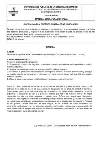 UNIVERSIDADES PÚBLICAS DE LA COMUNIDAD DE MADRID PRUEBA DE ACCESO A LAS ENSEÑANZAS UNIVERSITARIAS OFICIALES DE GRADO Curso 20142015 MATERIA LITERATURA UNIVERSAL INSTRUCCIONES Y CRITERIOS GENERALES DE CALIFICACIÓN Después de leer atentamente los textos y las preguntas siguientes el alumno deberá escoger una de las dos opciones propuestas y responder a las cuestiones de la opción elegida La prueba consta de dos partes el desarrollo de un tema y un comentario sobre un texto CALIFICACIÓN La 1 parte…