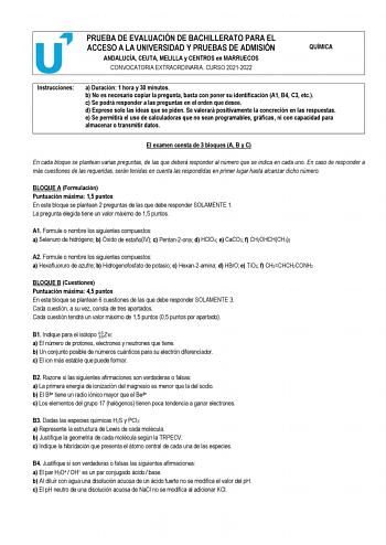 PRUEBA DE EVALUACIÓN DE BACHILLERATO PARA EL ACCESO A LA UNIVERSIDAD Y PRUEBAS DE ADMISIÓN ANDALUCÍA CEUTA MELILLA y CENTROS en MARRUECOS CONVOCATORIA EXTRAORDINARIA CURSO 20212022 QUÍMICA Instrucciones a Duración 1 hora y 30 minutos b No es necesario copiar la pregunta basta con poner su identificación A1 B4 C3 etc c Se podrá responder a las preguntas en el orden que desee d Exprese solo las ideas que se piden Se valorará positivamente la concreción en las respuestas e Se permitirá el uso de c…