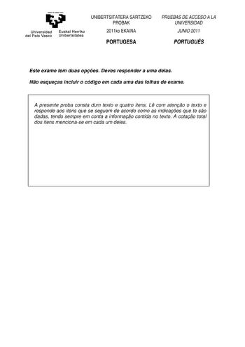 eman te zabal uzu Universidad Euskal Herriko del País Vasco Unibertsitatea UNIBERTSITATERA SARTZEKO PROBAK 2011ko EKAINA PORTUGESA PRUEBAS DE ACCESO A LA UNIVERSIDAD JUNIO 2011 PORTUGUÉS Este exame tem duas opes Deves responder a uma delas No esqueas incluir o código em cada uma das folhas de exame A presente proba consta dum texto e quatro itens L com ateno o texto e responde aos itens que se seguem de acordo como as indicaes que te so dadas tendo sempre em conta a informao contida no texto A …