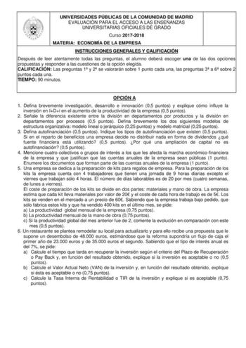 UNIVERSIDADES PÚBLICAS DE LA COMUNIDAD DE MADRID EVALUACIÓN PARA EL ACCESO A LAS ENSEÑANZAS UNIVERSITARIAS OFICIALES DE GRADO Curso 20172018 MATERIA ECONOMÍA DE LA EMPRESA INSTRUCCIONES GENERALES Y CALIFICACIÓN Después de leer atentamente todas las preguntas el alumno deberá escoger una de las dos opciones propuestas y responder a las cuestiones de la opción elegida CALIFICACIÓN Las preguntas 1 y 2 se valorarán sobre 1 punto cada una las preguntas 3 a 6 sobre 2 puntos cada una TIEMPO 90 minutos…