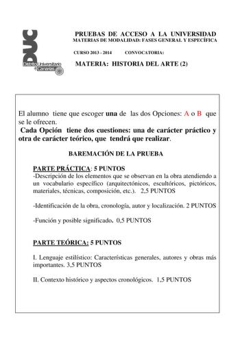 PRUEBAS DE ACCESO A LA UNIVERSIDAD MATERIAS DE MODALIDAD FASES GENERAL Y ESPECÍFICA CURSO 2013  2014 CONVOCATORIA MATERIA HISTORIA DEL ARTE 2 El alumno tiene que escoger una de las dos Opciones A o B que se le ofrecen Cada Opción tiene dos cuestiones una de carácter práctico y otra de carácter teórico que tendrá que realizar BAREMACIÓN DE LA PRUEBA PARTE PRÁCTICA 5 PUNTOS Descripción de los elementos que se observan en la obra atendiendo a un vocabulario específico arquitectónicos escultóricos …