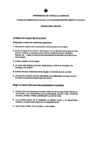 UNIVERSIDAD DE CASTILLA LA MANCHA Pruebas de aptitud para el acceso a la Universidad BACHILLERATO LOGSE ASIGNATURA IMAGEN Análisis de imagen fija 6 puntos Responder a todas las cuestiones siguientes 1 Descripción objetiva de los elementos constituyentes de la imagen 2 Explica la regla de los tercios y demuestra si se ha aplicado dicha regla en este anuncio Realiza un esquema para mostrar mediante círculos triángulos flechas etc cuáles son las formas geométricas dominantes de la estructura de la…