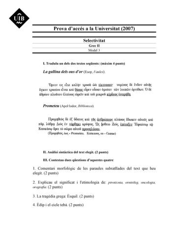 UIB M Prova daccés a la Universitat 2007 Selectivitat Grec II Model 3 I Traduu un dels dos textos segents mxim 4 punts La gallina dels ous dor Esop Faules apv1v u tiXt Ko1qv xpuoa wa lÍKWUOOV voíoo ot EVOOV ainq OYKOV XpUOÍOU tiVOl KOI 6úoo tUptV OUOOV óoíov lWV 1omGJv Ópví6wv Q OE i6póov rr1ofiwv t1rríoo túptlv Koi wfi 1Kpofi Ktpoon tmtpúfJ Prometeu Apollodor Biblioteca Ilpo110ei ot t omo Kai y iv0pwnoo rr1áoa EfiwKtv aówi Kai rrup 1á6pq Llio tv váp8nK1 Kpóqm Q flo0uo Ztó tnafrv Hcpaío1ev ti K…