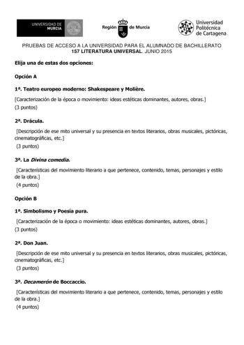 UNIVERSIDAD DE 111J MURCIA 1 1 Ih Región de Murcia Universidad Politécnica de Cartagena PRUEBAS DE ACCESO A LA UNIVERSIDAD PARA EL ALUMNADO DE BACHILLERATO 157 LITERATURA UNIVERSAL JUNIO 2015 Elija una de estas dos opciones Opción A 1 Teatro europeo moderno Shakespeare y Molire Caracterización de la época o movimiento ideas estéticas dominantes autores obras 3 puntos 2 Drácula Descripción de ese mito universal y su presencia en textos literarios obras musicales pictóricas cinematográficas etc 3…