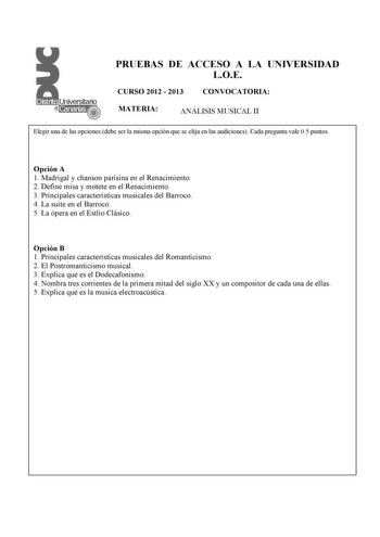 PRUEBAS DE ACCESO A LA UNIVERSIDAD LOE CURSO 2012  2013 CONVOCATORIA MATERIA ANÁLISIS MUSICAL II Elegir una de las opciones debe ser la misma opción que se elija en las audiciones Cada pregunta vale 05 puntos  Opción A 1 Madrigal y chanson parisina en el Renacimiento 2 Define misa y motete en el Renacimiento 3 Principales características musicales del Barroco 4 La suite en el Barroco 5 La ópera en el Estlio Clásico Opción B 1 Principales características musicales del Romanticismo 2 El Postroman…