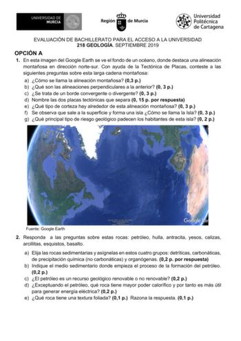 EVALUACIÓN DE BACHILLERATO PARA EL ACCESO A LA UNIVERSIDAD 218 GEOLOGÍA SEPTIEMBRE 2019 OPCIÓN A 1 En esta imagen del Google Earth se ve el fondo de un océano donde destaca una alineación montañosa en dirección nortesur Con ayuda de la Tectónica de Placas conteste a las siguientes preguntas sobre esta larga cadena montañosa a Cómo se llama la alineación montañosa 03 p b Qué son las alineaciones perpendiculares a la anterior 0 3 p c Se trata de un borde convergente o divergente 0 3 p d Nombre la…