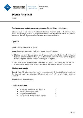 Universitat Prava daccés Convocatria de les Illes Balears a la Universitat 2015 Dibuix Artístic II Model 1 Realitzau una de les dues opcions proposades Durada 1 hora i 30 minuts Observau que no es demana lacabament total de lexercici sinó el desenvolupament inicial ben plantejat que us pugui permetre continuarlo hipotticament en una jornada distinta de la dara Llegiu bé lenunciat abans de comenar lexercici Opció A Prova Puntuació mxima 10 punts Model Estructura muntada a laula per a aquest mode…