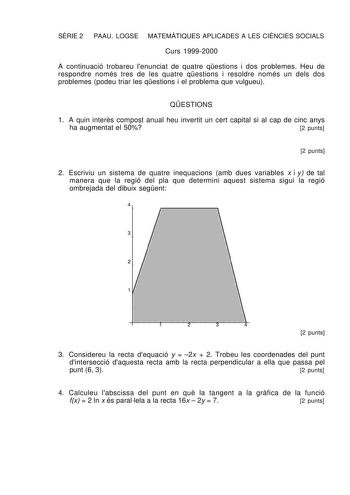 SRIE 2 PAAU LOGSE MATEMTIQUES APLICADES A LES CINCIES SOCIALS Curs 19992000 A continuació trobareu lenunciat de quatre qestions i dos problemes Heu de respondre només tres de les quatre qestions i resoldre només un dels dos problemes podeu triar les qestions i el problema que vulgueu QESTIONS 1 A quin inters compost anual heu invertit un cert capital si al cap de cinc anys ha augmentat el 50 2 punts 2 punts 2 Escriviu un sistema de quatre inequacions amb dues variables x i y de tal manera que l…