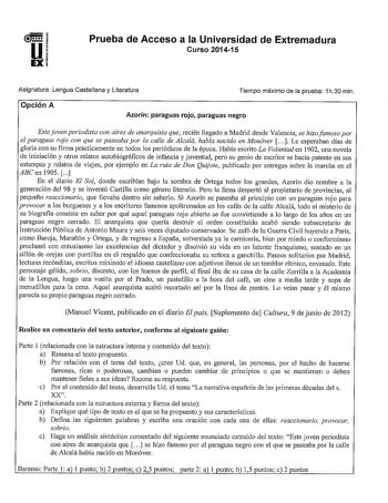 Prueba de Acceso a la Universidad de Extremadura Curso 201415 Asignatura Lengua Castellana y Literatura Tiempo máximo de la prueba 1h30 min Opción A Azorín paraguas rojo paraguas negro Este joven periodista con aires de anarquista que recién llegado a Madrid desde Valencia se hizo famoso por el paraguas rojo con que se paseaba por la calle de Alcalá había nacido en Monóver   Le esperaban días de gloria con su firma prácticamente en todos los periódicos de la época Había escrito La Voluntad en 1…