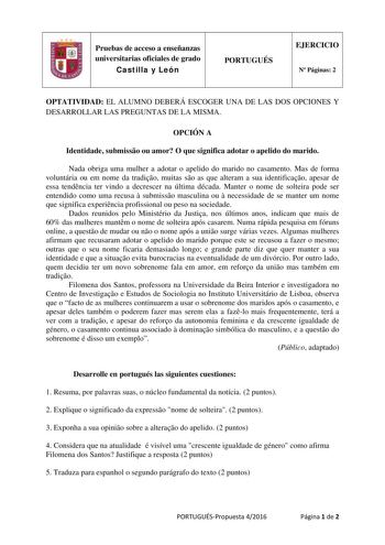 Pruebas de acceso a enseñanzas universitarias oficiales de grado Castilla y León PORTUGUÉS EJERCICIO N Páginas 2 OPTATIVIDAD EL ALUMNO DEBERÁ ESCOGER UNA DE LAS DOS OPCIONES Y DESARROLLAR LAS PREGUNTAS DE LA MISMA OPCIÓN A Identidade submisso ou amor O que significa adotar o apelido do marido Nada obriga uma mulher a adotar o apelido do marido no casamento Mas de forma voluntária ou em nome da tradio muitas so as que alteram a sua identificao apesar de essa tendncia ter vindo a decrescer na últ…