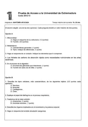 u Prueba de Acceso a la Universidad de Extremadura Curso 201213 EX Asignatura ANATOMÍA APLICADA Tiempo máximo de la prueba 1h 30 min El alumno elegirá una de las dos opciones Cada pregunta tendrá un valor máximo de dos puntos Opción A 1 Mitocondrias A Haga un esquema de su estructura 15 puntos B Función 05 puntos 2 Metabolismo A Características generales 1 punto B Tipos Indique las diferencias 1 punto 3 Haga un esquema de un corazón Indique los elementos que lo componen 4 Los hidratos de carbon…