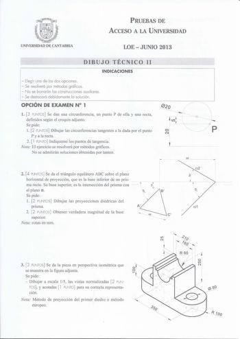 PRUEBAS DE ACCESO A LA UNIVERSIDAD UNIVERSIDAD DE CANTABRIA LOEJUNIO 2013 DIBUJO TÉCNICO 11 INDICACIONES  Elegir una de las dos opciones  Se resolverá por métodos gráficos  No se borrarán las construcciones auxiliares  Se destacará debidamente la solución OPCIÓN DE EXAMEN N 1 l 3 PUNTOS Se dan una circunferencia un punto P de ella y una recta definidos según el croquis adjunto Se pide l 2 PUNTOS Dibujar las circunferencias tangentes a la dada por el punto P y a la recta 2  l PUNTO Indíquense lo…