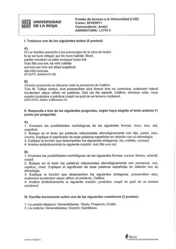 UNIVERSIDAD DE LA RIOJA Prueba de Acceso a la Universidad LOE Curso 20102011 Convocatoria Junio ASIGNATURA LATIN 11 l Traduzca uno de los siguientes textos 5 puntos A El Lar familiar presenta a los personajes de la obra de teatro Is ex se hunc reliquit qui hic nunc habita filium pariter moratum ut pater avusque huius fuit Huic filia una est ea mihi cottidie aut ture aut vino aut aliqui supplicat dat mihi coronas PLAUTO Auularia 2125 B Cicerón pronuncia un discurso ante la presencia de Calilina …