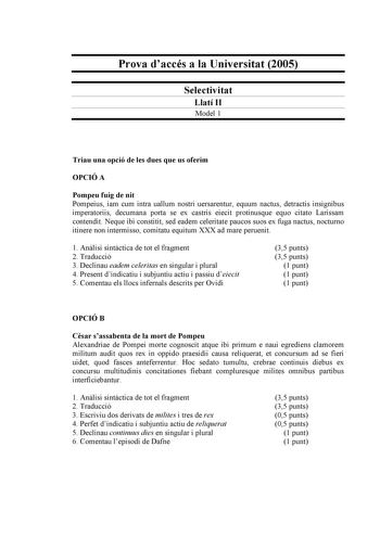 Prova daccés a la Universitat 2005 Selectivitat Llatí II Model 1 Triau una opció de les dues que us oferim OPCIÓ A Pompeu fuig de nit Pompeius iam cum intra uallum nostri uersarentur equum nactus detractis insignibus imperatoriis decumana porta se ex castris eiecit protinusque equo citato Larissam contendit Neque ibi constitit sed eadem celeritate paucos suos ex fuga nactus nocturno itinere non intermisso comitatu equitum XXX ad mare peruenit 1 Anlisi sintctica de tot el fragment 2 Traducció 3 …