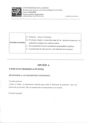 UNIVERSIDAD DE LA RIOJA Pruebas de Acceso a la Universidad LOGSE Curso 20032004 Convocatoria Septiembre ASIGNATURA ELECTROTECNIA CURRÍCULO NUEVO a Duración 1 hora y 30 minutos b El alumno elegirá y desarrollara una de las opciones propuestas no INSTRUCCIONES pudiendo en ningún caso combinar ambas e No se permitirá el uso de calculadoras programables ó gráficas d La puntuación de cada ejercicio está indicado en los mismos OPCIÓN A EJERCICIO PRIMERO 4 PUNTOS RESPONDER A LAS SIGUIENTES CUESTIONES …