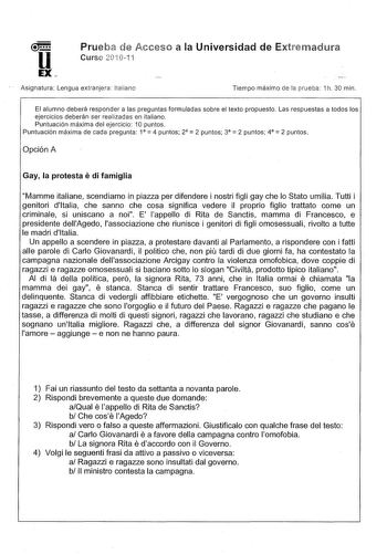 Prueba de Acceso a la Universidad de Extrernadura Curse 20G1 i Asignatura Lengua extranjera Italiano Tiempo máximo de la prueba 1h 30 min El alumno deberá responder a las preguntas formuladas sobre el texto propuesto Las respuestas a todos los ejercicios deberán ser realizadas en italiano Puntuación máxima del ejercicio 1O puntos     Puntuación máxima de cada pregunta 1 4 puntos 2 2 puntos 3 2 puntos 4 2 puntos Opción A e Gay la protesta di famiglia Mamme italiane scendiamo in piazza per difend…