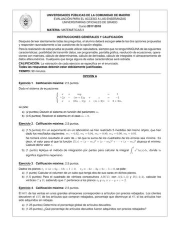 UNIVERSIDADES PU BLICAS DE LA COMUNIDAD DE MADRID EVALUACIO N PARA EL ACCESO A LAS ENSEN ANZAS UNIVERSITARIAS OFICIALES DE GRADO Curso 20172018 MATERIA MATEMA TICAS II INSTRUCCIONES GENERALES Y CALIFICACIO N Despue s de leer atentamente todas las preguntas el alumno debera escoger una de las dos opciones propuestas y responder razonadamente a las cuestiones de la opcio n elegida Para la realizacio n de esta prueba se puede utilizar calculadora siempre que no tenga NINGUNA de las siguientes cara…