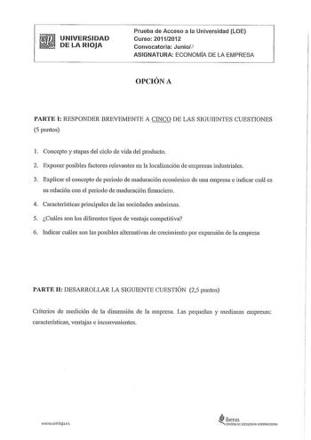 UNIVERSIDAD DE LA RIOJA Prueba de Acceso a la Universidad LOE Curso 20112012 Convocatoria Junior1 ASIGNATURA ECONOMA DE LA EMPRESA OPCIÓN A PARTE I RESPONDER BREVEMENTE A CINCO DE LAS SIGUIENTES CUESTIONES 5 puntos 1 Concepto y etapas del ciclo de vida del producto 2 Exponer posibles factores relevantes en la localización de empresas industriales 3 Explicar el concepto de periodo de maduración económico de una empresa e indicar cuál es su relación con el periodo de maduración financiero 4 Carac…