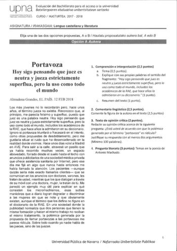 upna Evaluación del bachillerato para el acceso a la universidad Batxiergoaren ebaluazioa unibertsitatean sartzeko LJ1ives108d pblrca de i2cna lafaroakc U11berlslal pblikna CURSO IKASTURTEA 2017  2018 ASIGNATURA IRAKASGAIA Lengua castellana y literatura Elija una de las dos opciones propuestas A o B  Hautatu proposatutako aukera bat A edo B Portavoza Hoy sigo pensando que juez es neutra y jueza estrictamente superflua pero la uso corno todo el mundo Almudena Grandes EL PAÍS 12 FEB 2018 Los más …