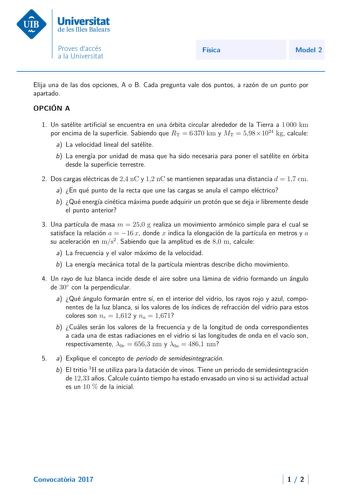 Física Model 2 Elija una de las dos opciones A o B Cada pregunta vale dos puntos a razón de un punto por apartado OPCIÓN A 1 Un satélite articial se encuentra en una órbita circular alrededor de la Tierra a 1 000 km por encima de la supercie Sabiendo que RT  6 370 km y MT  5981024 kg calcule a La velocidad lineal del satélite b La energía por unidad de masa que ha sido necesaria para poner el satélite en órbita desde la supercie terrestre 2 Dos cargas eléctricas de 24 nC y 12 nC se mantienen se…