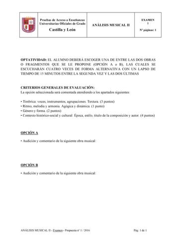 Pruebas de Acceso a Enseñanzas Universitarias Oficiales de Grado Castilla y León ANÁLISIS MUSICAL II EXAMEN 1 N páginas 1 1 1 1 OPTATIVIDAD EL ALUMNO DEBERÁ ESCOGER UNA DE ENTRE LAS DOS OBRAS O FRAGMENTOS QUE SE LE PROPONE OPCIÓN A o B LAS CUALES SE ESCUCHARÁN CUATRO VECES DE FORMA ALTERNATIVA CON UN LAPSO DE TIEMPO DE 15 MINUTOS ENTRE LA SEGUNDA VEZ Y LAS DOS ÚLTIMAS CRITERIOS GENERALES DE EVALUACIÓN La opción seleccionada será comentada atendiendo a los apartados siguientes  Tímbrica voces in…