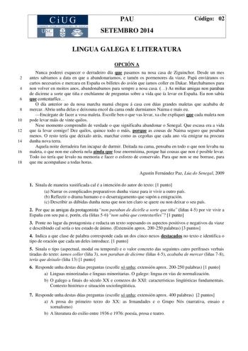 CiUG COMIS IÓN INTERUNIVERSITARIA DE GALICIA PAU SETEMBRO 2014 Código 02 LINGUA GALEGA E LITERATURA OPCIÓN A Nunca poderei esquecer o derradeiro día que pasamos na nosa casa de Ziguinchor Desde un mes 2 antes sabiamos a data en que a abandonariamos e tamén os pormenores da viaxe Papá enviáranos os cartos necesarios e mercara en España os billetes do avión que iamos coller en Dakar Marchabamos para 4 non volver en moitos anos abandonabamos para sempre a nosa casa  As miñas amigas non paraban de …