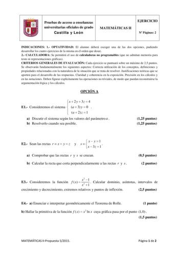 Pruebas de acceso a enseñanzas universitarias oficiales de grado Castilla y León MATEMÁTICAS II EJERCICIO N Páginas 2 INDICACIONES 1 OPTATIVIDAD El alumno deberá escoger una de las dos opciones pudiendo desarrollar los cuatro ejercicios de la misma en el orden que desee 2 CALCULADORA Se permitirá el uso de calculadoras no programables que no admitan memoria para texto ni representaciones gráficas CRITERIOS GENERALES DE EVALUACIÓN Cada ejercicio se puntuará sobre un máximo de 25 puntos Se observ…