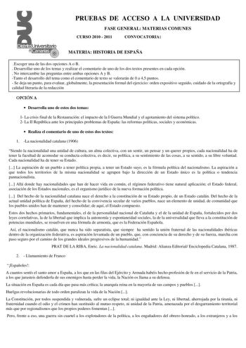 PRUEBAS DE ACCESO A LA UNIVERSIDAD FASE GENERAL MATERIAS COMUNES CURSO 2010  2011 CONVOCATORIA MATERIA HISTORIA DE ESPAÑA Escoger una de las dos opciones A o B  Desarrollar uno de los temas y realizar el comentario de uno de los dos textos presentes en cada opción  No intercambie las preguntas entre ambas opciones A y B Tanto el desarrollo del tema como el comentario de texto se valorarán de 0 a 45 puntos  Se deja un punto para evaluar globalmente la presentación formal del ejercicio orden expo…