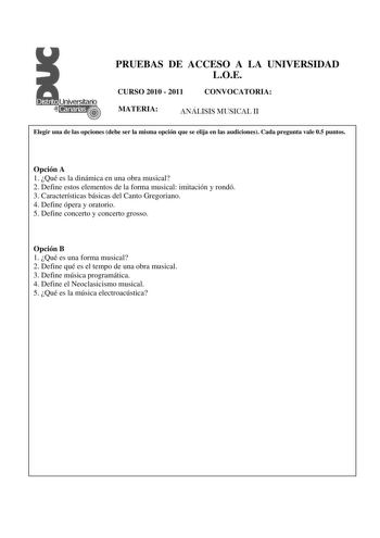 PRUEBAS DE ACCESO A LA UNIVERSIDAD LOE CURSO 2010  2011 CONVOCATORIA MATERIA ANÁLISIS MUSICAL II Elegir una de las opciones debe ser la misma opción que se elija en las audiciones Cada pregunta vale 05 puntos  Opción A 1 Qué es la dinámica en una obra musical 2 Define estos elementos de la forma musical imitación y rondó 3 Características básicas del Canto Gregoriano 4 Define ópera y oratorio 5 Define concerto y concerto grosso Opción B 1 Qué es una forma musical 2 Define qué es el tempo de una…