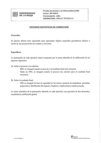 UNIVERSIDAD DE LA RIOJA Prueba de Acceso a la Universidad LOE Curso 20112012 Convocatoria Julio ASIGNATURA DIBUJO TÉCNICO 11 CRITERIOS ESPECÍFICOS DE CORRECCIÓN Generales El alunmo deberá estar capacitado para representar objetos espaciales geométricos básicos a través de sus proyecciones en el plano y viceversa Específicos La puntuación de cada ejercicio estará compuesta por la suma obtenida de la calificación de los aspectos siguientes A Sobre el proceso y la solución 80 se otorgará cuando el…