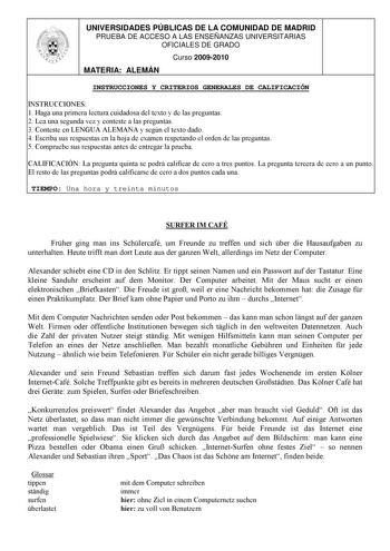 UNIVERSIDADES PÚBLICAS DE LA COMUNIDAD DE MADRID PRUEBA DE ACCESO A LAS ENSEÑANZAS UNIVERSITARIAS OFICIALES DE GRADO Curso 20092010 MATERIA ALEMÁN INSTRUCCIONES Y CRITERIOS GENERALES DE CALIFICACIÓN INSTRUCCIONES 1 Haga una primera lectura cuidadosa del texto y de las preguntas 2 Lea una segunda vez y conteste a las preguntas 3 Conteste en LENGUA ALEMANA y según el texto dado 4 Escriba sus respuestas en la hoja de examen respetando el orden de las preguntas 5 Compruebe sus respuestas antes de e…