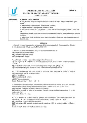 u Universidades Públicas de Andalucía UNIVERSIDADES DE ANDALUCÍA PRUEBA DE ACCESO A LA UNIVERSIDAD CURSO 20122013 QUÍMICA Instrucciones a Duración 1 hora y 30 minutos b Elija y desarrolle una opción completa sin mezclar cuestiones de ambas Indique claramente la opción elegida c No es necesario copiar la pregunta basta con poner su número d Se podrá responder a las preguntas en el orden que desee e Puntuación Cuestiones n 1 2 3 y 4 hasta 15 puntos cada una Problemas n 5 y 6 hasta 2 puntos cada u…