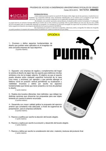 PRUEBAS DE ACCESO A ENSEÑANZAS UNIVERSITARIAS OFICIALES DE GRADO Curso 20142015 MATERIA DISEÑO INFORMACIÓN PREVIA  Cada examen presenta opción A y opción B El alumno debe elegir una de las opciones y resolverla en su  totalidad  Las  respuestas  deberán  estar  claramente  identificadas  con  el  número  de  la  pregunta  al  que  hacen  referencia  El examen será resuelto totalmente en el cuadernillo entregado para realizar la prueba  No obstante con carácter opcional y extraordinario el alumn…