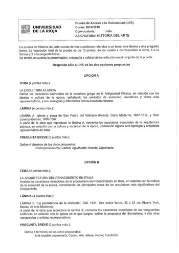 UNIVERSIDAD DE LA RIOJA Prueba de Acceso a la Universidad LOE Curso 20142015 Convocatoria iJulio ASIGNATURA HISTORIA DEL ARTE La prueba de Historia del Arte consta de tres cuestiones referidas a un tema una lámina y una pregunta breve La valoración total de la prueba es de 1O puntos de los cuales 4 corresponden al tema 4 a la lámina y 2 a la pregunta breve Se tendrá en cuenta la presentación ortografía y calidad de la redacción en el conjunto de la prueba Responde sólo a UNA de las dos opciones…