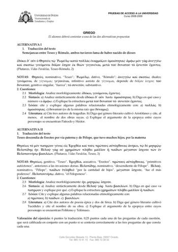 IVER DADDE VIEDO Vicerrectorado de Estudiantes y Empleo PRUEBAS DE ACCESO A LA UNIVERSIDAD Curso 20082009 GRIEGO El alumno deberá contestar a una de las dos alternativas propuestas ALTERNATIVA I 1 Traducción del texto Semejanzas entre Teseo y Rómulo ambos tuvieron fama de haber nacido de dioses                              Plutarco Vidas Paralelas TeseoRómulo 2 NOTAS  nominativo Teseo  dativo Rómulo    duales  de   infinitivo aoristo de  depende de     genitivo singular fuerza   substantivo 2 C…