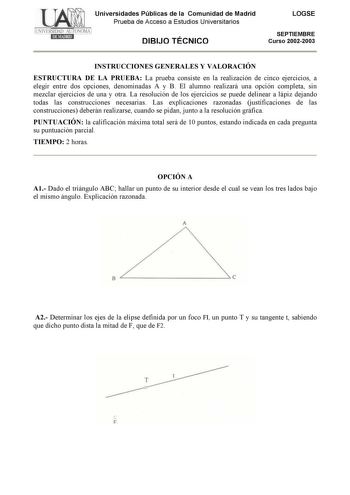 Universidades Públicas de la Comunidad de Madrid Prueba de Acceso a Estudios Universitarios DIBIJO TÉCNICO LOGSE SEPTIEMBRE Curso 20022003 INSTRUCCIONES GENERALES Y VALORACIÓN ESTRUCTURA DE LA PRUEBA La prueba consiste en la realización de cinco ejercicios a elegir entre dos opciones denominadas A y B El alumno realizará una opción completa sin mezclar ejercicios de una y otra La resolución de los ejercicios se puede delinear a lápiz dejando todas las construcciones necesarias Las explicaciones…