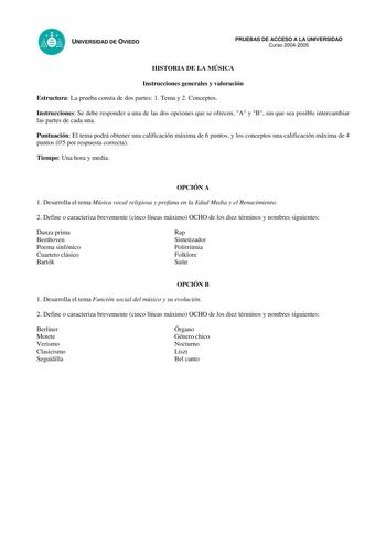 UNIVERSIDAD DE OVIEDO PRUEBAS DE ACCESO A LA UNIVERSIDAD Curso 20042005 HISTORIA DE LA MÚSICA Instrucciones generales y valoración Estructura La prueba consta de dos partes 1 Tema y 2 Conceptos Instrucciones Se debe responder a una de las dos opciones que se ofrecen A y B sin que sea posible intercambiar las partes de cada una Puntuación El tema podrá obtener una calificación máxima de 6 puntos y los conceptos una calificación máxima de 4 puntos 05 por respuesta correcta Tiempo Una hora y media…