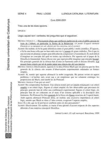 SRIE 4 PAAU LOGSE LLENGUA CATALANA I LITERATURA Districte universitari de Catalunya Curs 20002001 Trieu una de les dues opcions OPCIÓ A Llegiu aquest text i contesteu les preguntes que el segueixen MICHELE ANGELO  Precisament abans que arribessis parlvem de com el públic percep els xits de lAlbert en particular la Teoria de la Relativitat A partir daquest moment Einstein es va menjant tot sol abstret per la conversa tot el caviar ALBERT En realitat no hi ha gaire diferncia entre el gran públic …