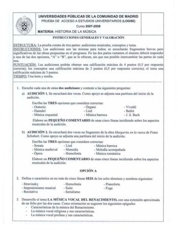 UNIVERSIDADES PÚBLICAS DE LA COMUNIDAD DE MADRID PRUEBA DE ACCESO A ESTUDIOS UNIVERSITARIOS LOGSE Curso 20072008 MATERIA HISTORIA DE LA MÚSICA INSTRUCCIONES GE NERALES Y VALORACIÓ  i Ua La prueba consta de tres partes audiciones musicales conceptos y tema INSTRUCCIONES Las audiciones son las mismas para todos se escucharán fragmentos breves pero significativos de las obras propuestas en el programa En las dos partes restantes el a lLmmo deberá responder a una de las dos opciones A o B que se le…