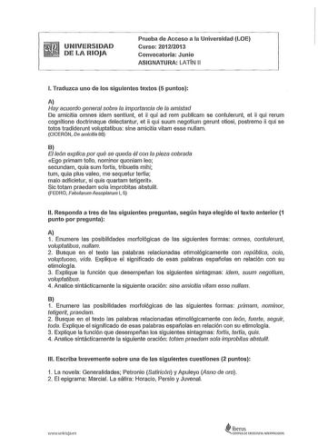 UNIVERSIDAD DE LA RIOJA Prueba de Acceso a la Universidad LOE Curso 20122013 Convocatoria Junio ASIGNATURA LATIN 11 l Traduzca uno de los siguientes textos 5 puntos A Hay acuerdo general sobre la importancia de la amistad De amicitia omnes idem sentiunt et ii qui ad rem publicam se contulerunt et ii qui rerum cognitione doctrinaque delectantur et ii qui suum negotium gerunt otiosi postremo ii qui se lotos tradiderunt voluptatibus sine amicitia vitam esse nullam CICERÓN De amicitia 86 B El león …