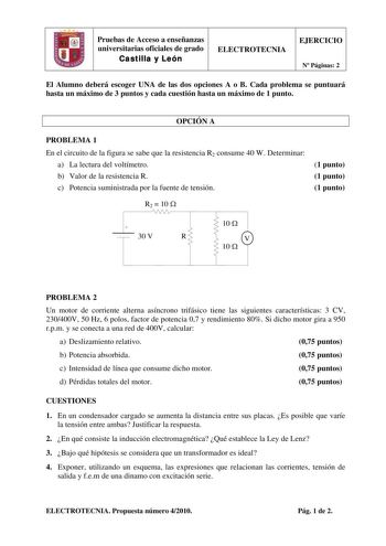 Pruebas de Acceso a enseñanzas universitarias oficiales de grado Castilla y León ELECTROTECNIA EJERCICIO N Páginas 2 El Alumno deberá escoger UNA de las dos opciones A o B Cada problema se puntuará hasta un máximo de 3 puntos y cada cuestión hasta un máximo de 1 punto OPCIÓN A PROBLEMA 1 En el circuito de la figura se sabe que la resistencia R2 consume 40 W Determinar a La lectura del voltímetro b Valor de la resistencia R c Potencia suministrada por la fuente de tensión 1 punto 1 punto 1 punto…