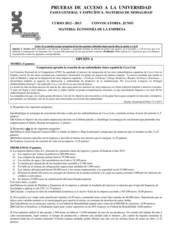 PRUEBAS DE ACCESO A LA UNIVERSIDAD FASES GENERAL Y ESPECÍFICA MATERIAS DE MODALIDAD CURSO 2012  2013 CONVOCATORIA JUNIO MATERIA ECONOMÍA DE LA EMPRESA Aviso No se pueden escoger preguntas de las dos opciones debiendo elegir una de ellas la opción A o la B Opción A Teoría Debe responder a un total de 4 preguntas 2 preguntas basadas en artículo de prensa que aparece en el recuadro y 2 de las tres que se le plantean a continuación no responda a las 3 ya que sólo puntuarán las dos que primero conte…